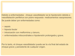 Debido a enfermedades: choque vasodilatador es la hipotensión debida a
vasodilatación periférica con pobre respuesta medicamentos vasopresores.
Se puede deber por enfermedades como:
• sepsis
• hipoxia tisular
• intoxicación con metformina y cianuro,
• enfermedades mitocondriales e hipotensión prolongada y grave.
Por lo tanto, el choque vasodilatador puede ser la vía final del estado de
choque grave y persistente de cualquier origen.
 