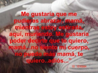 Me gustaría que me pudieras abrazar, mamá, mientras estoy estirada, aquí, muriendo. Me gustaría poder decirte que te quiero, mamá...no siento mi cuerpo, no puedo más mamá, te quiero..adiós...” 