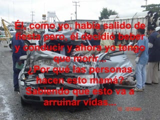 Él, como yo, había salido de fiesta pero, él decidió beber y conducir y ahora yo tengo que morir... ¿Por qué las personas hacen esto mamá? Sabiendo que esto va a arruinar vidas... 
