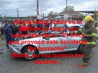 Ahora estoy tirada en la carretera y oigo a un socorrista decir: “El chico que provocó este accidente iba borracho”. Mamá, su voz parecía tan distante... 