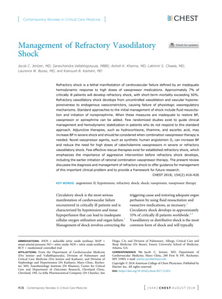 Management of Refractory Vasodilatory
Shock
Jacob C. Jentzer, MD; Saraschandra Vallabhajosyula, MBBS; Ashish K. Khanna, MD; Lakhmir S. Chawla, MD;
Laurence W. Busse, MD; and Kianoush B. Kashani, MD
Refractory shock is a lethal manifestation of cardiovascular failure deﬁned by an inadequate
hemodynamic response to high doses of vasopressor medications. Approximately 7% of
critically ill patients will develop refractory shock, with short-term mortality exceeding 50%.
Refractory vasodilatory shock develops from uncontrolled vasodilation and vascular hypores-
ponsiveness to endogenous vasoconstrictors, causing failure of physiologic vasoregulatory
mechanisms. Standard approaches to the initial management of shock include ﬂuid resuscita-
tion and initiation of norepinephrine. When these measures are inadequate to restore BP,
vasopressin or epinephrine can be added. Few randomized studies exist to guide clinical
management and hemodynamic stabilization in patients who do not respond to this standard
approach. Adjunctive therapies, such as hydrocortisone, thiamine, and ascorbic acid, may
increase BP in severe shock and should be considered when combination vasopressor therapy is
needed. Novel vasopressor agents, such as synthetic human angiotensin II, can increase BP
and reduce the need for high doses of catecholamine vasopressors in severe or refractory
vasodilatory shock. Few effective rescue therapies exist for established refractory shock, which
emphasizes the importance of aggressive intervention before refractory shock develops,
including the earlier initiation of rational combination vasopressor therapy. The present review
discusses the diagnosis and management of refractory shock to offer guidance for management
of this important clinical problem and to provide a framework for future research.
CHEST 2018; 154(2):416-426
KEY WORDS: angiotensin II; hypotension; refractory shock; shock; vasopressin; vasopressor therapy
Circulatory shock is the most serious
manifestation of cardiovascular failure
encountered in critically ill patients and is
characterized by hypotension and tissue
hypoperfusion that can lead to inadequate
cellular oxygen utilization and organ failure.1
Management of shock involves correcting the
triggering cause and restoring adequate organ
perfusion by using ﬂuid resuscitation and
vasoactive medications, as necessary.1
Circulatory shock develops in approximately
33% of critically ill patients worldwide.2,3
Vasodilatory or distributive shock is the most
common form of shock and will typically
ABBREVIATIONS: iNOS = inducible nitric oxide synthase; MAP =
mean arterial pressure; NO = nitric oxide; NOS = nitric oxide synthase;
RCT = randomized controlled trial
AFFILIATIONS: From the Department of Cardiovascular Medicine
(Drs Jentzer and Vallabhajosyula), Division of Pulmonary and
Critical Care Medicine (Drs Jentzer and Kashani), and Division of
Nephrology and Hypertension (Dr Kashani), Mayo Clinic, Roches-
ter, MN; Anesthesiology Institute (Dr Khanna), Center for Critical
Care and Department of Outcomes Research, Cleveland Clinic,
Cleveland, OH; La Jolla Pharmaceutical Company (Dr Chawla), San
Diego, CA; and Division of Pulmonary, Allergy, Critical Care and
Sleep Medicine (Dr Busse), Emory University School of Medicine,
Atlanta, GA.
CORRESPONDENCE TO: Jacob C. Jentzer, MD, Department of
Cardiovascular Medicine, Mayo Clinic, 200 First St SW, Rochester,
MN 55905; e-mail: jentzer.jacob@mayo.edu
Copyright Ó 2018 American College of Chest Physicians. Published by
Elsevier Inc. All rights reserved.
DOI: https://doi.org/10.1016/j.chest.2017.12.021
[ Contemporary Reviews in Critical Care Medicine ]
416 Contemporary Reviews in Critical Care Medicine [ 1 5 4 # 2 C H E S T A U G U S T 2 0 1 8 ]
 