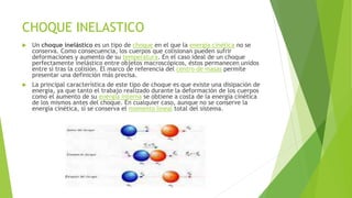 CHOQUE INELASTICO
 Un choque inelástico es un tipo de choque en el que la energía cinética no se
conserva. Como consecuencia, los cuerpos que colisionan pueden sufrir
deformaciones y aumento de su temperatura. En el caso ideal de un choque
perfectamente inelástico entre objetos macroscópicos, éstos permanecen unidos
entre sí tras la colisión. El marco de referencia del centro de masas permite
presentar una definición más precisa.
 La principal característica de este tipo de choque es que existe una disipación de
energía, ya que tanto el trabajo realizado durante la deformación de los cuerpos
como el aumento de su energía interna se obtiene a costa de la energía cinética
de los mismos antes del choque. En cualquier caso, aunque no se conserve la
energía cinética, sí se conserva el momento lineal total del sistema.
 