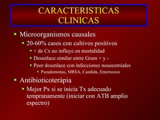 CARACTERISTICAS CLINICAS Microorganismos causales 20-60% casos con cultivos positivos + de Cx no influye en mortalidad Desenlace similar entre Gram + y - Peor desenlace con infecciones nosocomiales Pseudomonas, MRSA, Candida, Enterococo Antibioticoterápia Mejor Px si se inicia Tx adecuado tempranamente (iniciar con ATB amplio espectro) 
