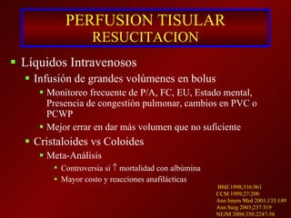 PERFUSION TISULAR RESUCITACION Líquidos Intravenosos Infusión de grandes volúmenes en bolus Monitoreo frecuente de P/A, FC, EU, Estado mental, Presencia de congestión pulmonar, cambios en PVC o PCWP Mejor errar en dar más volumen que no suficiente Cristaloides vs Coloides Meta-Análisis  Controversia si    mortalidad con albúmina Mayor costo y reacciones anafilácticas BMJ 1998;316:961 CCM 1999;27:200 Ann Intern Med 2001;135:149 Ann Surg 2003;237:319 NEJM 2004;350:2247-56 