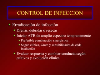 CONTROL DE INFECCION Erradicación de infección Drenar, debridar o resecar Iniciar ATB de amplio espectro tempranamente Preferible combinación sinergística Según clínica, Gram y sensibilidades de cada institución Evaluar respuesta y cambiar conducta según cultivos y evolución clínica 