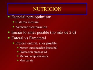NUTRICION Esencial para optimizar Sistema inmune Acelerar cicatrización Iniciar lo antes posible (no más de 2 d) Enteral vs Parenteral Preferir enteral, si es posible Menor translocación intestinal Protección mucosa GI Menos complicaciones Más barata 