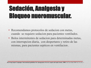 Sedación, Analgesia y
Bloqueo nueromuscular.
• Recomendamos protocolos de sedacion con metas,
cuando se requiere sedacion para pacientes ventilados.
• Bolos intermitentes de sedacion para determinadas metas,
con interrupcion diaria, con despertares y retiro de las
mismas, para pacientes septicos en ventilacion .
Surviving Sepsis Campaign: International guidelines for management of severe sepsis and septic shock: 2008. Crit Care Med 2008 Vol. 36, No. 1.
 