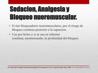 Sedacion, Analgesia y
Bloqueo nueromuscular.
• Evitar bloqueadores neuromusculares, por el riesgo de
bloqueo continuo posterior a la supresion.
• Uso por bolos o si se usa en infusion
continua, monitoreando, la profunidad del bloqueo.
Surviving Sepsis Campaign: International guidelines for management of severe sepsis and septic shock: 2008. Crit Care Med 2008 Vol. 36, No. 1.
 