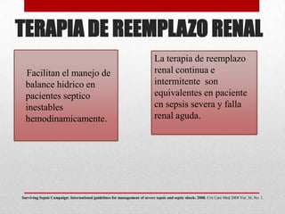 TERAPIA DE REEMPLAZO RENAL
Facilitan el manejo de
balance hidrico en
pacientes septico
inestables
hemodinamicamente.
La terapia de reemplazo
renal continua e
intermitente son
equivalentes en paciente
cn sepsis severa y falla
renal aguda.
Surviving Sepsis Campaign: International guidelines for management of severe sepsis and septic shock: 2008. Crit Care Med 2008 Vol. 36, No. 1.
 
