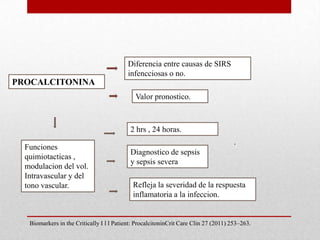 PROCALCITONINA
Refleja la severidad de la respuesta
inflamatoria a la infeccion.
Diferencia entre causas de SIRS
infencciosas o no.
Valor pronostico.
2 hrs , 24 horas.
Funciones
quimiotacticas ,
modulacion del vol.
Intravascular y del
tono vascular.
Diagnostico de sepsis
y sepsis severa
.
Biomarkers in the Critically I l l Patient: ProcalcitoninCrit Care Clin 27 (2011) 253–263.
 