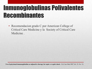 Inmunoglobulinas Polivalentes
Recombinantes
• Recomendacion grado C por American College of
Critical Care Medicine y la Society of Critical Care
Medicine .
Use of polyclonal immunoglobulins as adjunctive therapy for sepsis or septic shock . Crit Care Med 2007 Vol. 35, No. 12-
 