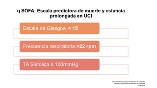 q SOFA: Escala predictora de muerte y estancia
prolongada en UCI
Escala de Glasgow < 15
Frecuencia respiratoria >22 rpm
TA Sistolica ≤ 100mmHg
2021 Sociedad Europea de Medicina de Cuidados
Intensivos y sociedad de Medicina de Cuidados
intensivos
 