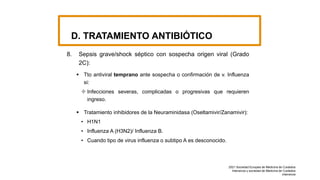 D. TRATAMIENTO ANTIBIÓTICO
8. Sepsis grave/shock séptico con sospecha origen viral (Grado
2C):
 Tto antiviral temprano ante sospecha o confirmación de v. Influenza
si:
 Infecciones severas, complicadas o progresivas que requieren
ingreso.
 Tratamiento inhibidores de la Neuraminidasa (Oseltamivir/Zanamivir):
• H1N1
• Influenza A (H3N2)/ Influenza B.
• Cuando tipo de virus influenza o subtipo A es desconocido.
2021 Sociedad Europea de Medicina de Cuidados
Intensivos y sociedad de Medicina de Cuidados
intensivos
 