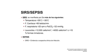 SIRS/SEPSIS
 SIRS: se manifiesta por 2 o más de los siguientes:
 Temperatura >38°C / <36°C
 F. Cardíaca >90 latidos/min
 F. respiratoria >20 rpm o PaCO2 <32 mmHg.
 Leucocitos >12,000 cells/mm3, <4000 cells/mm3 o >10
% formas inmaduras.
 SEPSIS:
 SIRS + Evidencia o sospecha clínica de infección.
2021 Sociedad Europea de Medicina de Cuidados
Intensivos y sociedad de Medicina de Cuidados
intensivos
 