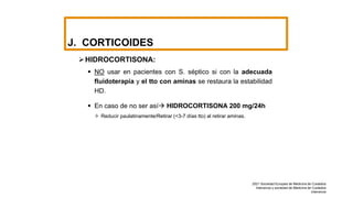 J. CORTICOIDES
HIDROCORTISONA:
 NO usar en pacientes con S. séptico si con la adecuada
fluidoterapia y el tto con aminas se restaura la estabilidad
HD.
 En caso de no ser así HIDROCORTISONA 200 mg/24h
 Reducir paulatinamente/Retirar (<3-7 días tto) al retirar aminas.
2021 Sociedad Europea de Medicina de Cuidados
Intensivos y sociedad de Medicina de Cuidados
intensivos
 