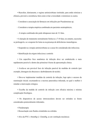 • Reavaliar, diariamente, o regime antimicrobiano instituído, para então otimizar a
eficácia, prevenir a resistência, bem como evitar a toxicidade e minimizar os custos.
– Considerar a associação de fármacos em infecções por Pseudomonas sp;
– Considerar a terapia empírica combinada em pacientes neutropênicos;
– A terapia combinada não pode ultrapassar mais de 3-5 dias.
• A duração do tratamento normalmente limita-se a 7-10 dias; no entanto, necessita-
se prolongá-lo, se a resposta for lenta ou na presença de deficiências imunológicas.
• Suspende-se a terapia antimicrobiana se a causa for considerada não-infecciosa.
• Identificação da origem infecciosa e controle
• Um específico foco anatômico de infecção deve ser estabelecido o mais
rapidamente possível e dentro das primeiras 6 horas de apresentação clínica.
• Avalia-se um provável foco de infecção passível de medidas de controle (por
exemplo, drenagem de abscessos e desbridamento de tecido).
• Deve-se implementar medidas de controle da infecção, logo após o sucesso da
reanimação inicial; excetuando-se a necrose pancreática infectada, no qual o melhor é
retardar a intervenção cirúrgica.
• Escolha da medida de controle da infecção com eficácia máxima e mínima
complicação fisiológica.
• Os dispositivos de acesso intravasculares devem ser retirados se forem
considerados potencialmente infectados.
• Fluidoterapia
• Ressucitação com fluidos cristalóides ou colóides.
• Alvo da PVC ≥ 8mmHg (≥ 12mmHg, se em ventilação mecânica).
 