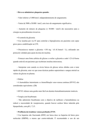 • Deve-se administrar plaquetas quando:
– Valor inferior a 5.000/mm3, independentemente do sangramento.
– Variar de 5000 a 30.000 / mm3, sem risco de sangramento significativo.
– Aumento do número de plaquetas (≥ 50.000 / mm3) são necessários para a
cirurgia ou procedimentos invasivos.
• O controle da glicemia
• Use insulina por via IV para controlar a hiperglicemia em pacientes com sepse
grave para a estabilização na UTI.
• Preconiza-se manter a glicemia <150 mg / dl (8.3mmol / L), utilizando um
protocolo validado para ajuste da dose de insulina.
– Fornecer uma fonte calórica de glicose e avaliar a glicemia a cada 1-2 h (4 horas
quando estável) em pacientes que receberam insulina intravenosa;
– Interpretar com cautela os níveis baixos de glicose sérica obtidos com o teste
rápido de glicemia, uma vez que essas técnicas podem superestimar o sangue arterial ou
valores da glicose no plasma.
• Diálise
• A hemodiálise intermitente e a hemofiltração veno-venosa contínua (HVVC) são
consideradas equivalentes. (2B)
• HVVC oferece uma gestão mais fácil em doentes hemodinamicamente instáveis.
• Terapia com bicarbonato
– Não administre bicarbonato com o objetivo de melhorar a hemodinâmica ou
reduzir a necessidade de vasopressores, quando houver acidose lática induzida pela
hipoperfusão, com pH ≥ 7,15.
• Profilaxia da trombose venosa profunda (TVP)
• Use heparina não fracionada (HNF) em baixa dose ou heparina de baixo peso
molecular (HBPM), a menos que contra-indicada. É recomendado o uso de um
 