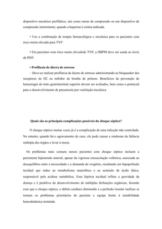dispositivo mecânico profilático, tais como meias de compressão ou um dispositivo de
compressão intermitente, quando a heparina é contra-indicada.
• Use a combinação de terapia farmacológica e mecânica para os pacientes com
risco muito elevado para TVP.
• Em pacientes com risco muito elevadode TVP, a HBPM deve ser usada ao invés
de HNF.
• Profilaxia de úlcera de estresse
– Deve-se realizar profilaxia da úlcera de estresse administrando-se bloqueador dos
receptores de H2 ou inibidor da bomba de prótons. Benefícios da prevenção de
hemorragia do trato gastrintestinal superior devem ser avaliados, bem como o potencial
para o desenvolvimento de pneumonia por ventilação mecânica.
Quais são as principais complicações possíveis do choque séptico?
O choque séptico muitas vezes já é a complicação de uma infecção não controlada.
No entanto, quando há o agravamento do caso, ele pode causar a síndrome da falência
múltipla dos órgãos e levar à morte.
Os problemas mais comuns nesses pacientes com choque séptico incluem a
persistente hipotensão arterial, apesar da vigorosa ressuscitação volêmica, associada ao
desequilíbrio entre a necessidade e a demanda de oxigênio, resultando em hipoperfusão
tecidual que induz ao metabolismo anaeróbico e ao acúmulo de ácido lático,
responsável pela acidose metabólica. Essa hipóxia tecidual reflete a gravidade da
doença e é preditiva do desenvolvimento de múltiplas disfunções orgânicas, fazendo
com que o choque séptico, o débito cardíaco diminuído e a perfusão tissular ineficaz se
tornem os problemas prioritários do paciente e equipe frente à instabilidade
hemodinâmica instalada.
 