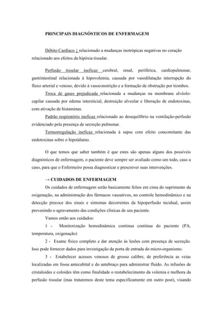 PRINCIPAIS DIAGNÓSTICOS DE ENFERMAGEM
Débito Cardíaco ↓ relacionado a mudanças inotrópicas negativas no coração
relacionado aos efeitos da hipóxia tissular.
Perfusão tissular ineficaz cerebral, renal, periférica, cardiopulmonar,
gastrintestinal relacionada à hipovolemia, causada por vasodilatação interrupção do
fluxo arterial e venoso, devido à vasoconstrição e a formação de obstrução por trombos.
Troca de gases prejudicada relacionada a mudanças na membrana alvéolo-
capilar causada por edema intersticial, destruição alveolar e liberação de endotoxinas,
com ativação de histaminas.
Padrão respiratório ineficaz relacionado ao desequilíbrio na ventilação-perfusão
evidenciado pela presença de secreção pulmonar.
Termorregulação ineficaz relacionada à sepse com efeito concomitante das
endotoxinas sobre o hipotálamo.
O que temos que saber também é que estes são apenas alguns dos possíveis
diagnósticos de enfermagem, o paciente deve sempre ser avaliado como um todo, caso a
caso, para que o Enfermeiro possa diagnosticar e prescrever suas intervenções.
→ CUIDADOS DE ENFERMAGEM
Os cuidados de enfermagem serão basicamente feitos em cima do suprimento da
oxigenação, na administração dos fármacos vasoativos, no controle hemodinâmico e na
detecção precoce dos sinais e sintomas decorrentes da hipoperfusão tecidual, assim
prevenindo o agravamento das condições clínicas de seu paciente.
Vamos então aos cuidados:
1 - Monitorização hemodinâmica continua contínua do paciente (PA,
temperatura, oxigenação)
2 - Exame físico completo e dar atenção às lesões com presença de secreção.
Isso pode fornecer dados para investigação da porta de entrada do micro-organismo.
3 - Estabelecer acessos venosos de grosso calibre, de preferência as veias
localizadas em fossa antecubital e do antebraço para administrar fluído. As infusões de
cristaloides e coloides têm como finalidade o restabelecimento da volemia e melhora da
perfusão tissular (mas trataremos deste tema especificamente em outro post), visando
 