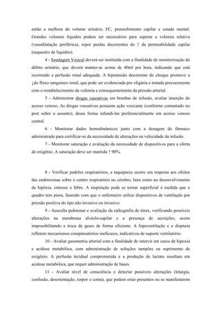 então a melhora do volume urinário, FC, preenchimento capilar e estado mental.
Grandes volumes líquidos podem ser necessários para superar a volemia relativa
(vasodilatação periférica), repor perdas decorrentes do ↑ da permeabilidade capilar
(sequestro de líquidos).
4 - Sondagem Vesical deverá ser instituída com a finalidade de monitorização do
débito urinário, que deverá manter-se acima de 40ml por hora, indicando que está
ocorrendo a perfusão renal adequada. A hipotensão decorrente do choque promove a
↓do fluxo sanguíneo renal, que pode ser evidenciada por oligúria e tratada precocemente
com o restabelecimento da volemia e consequentemente da pressão arterial.
5 - Administrar drogas vasoativas em bombas de infusão, avaliar inserção do
acesso venoso, As drogas vasoativas possuem ação vesicante (conforme comentado no
post sobre o assunto), dessa forma infundi-las preferencialmente em acesso venoso
central.
6 - Monitorar dados hemodinâmicos junto com a dosagem do fármaco
administrado para certificar-se da necessidade de alterações na velocidade da infusão.
7 - Monitorar saturação e avaliação da necessidade de dispositivos para a oferta
de oxigênio. A saturação deve ser mantida ↑ 90%.
8 - Verificar padrões respiratórios, a taquipneia ocorre em resposta aos efeitos
das endotoxinas sobre o centro respiratório no cérebro, bem como no desenvolvimento
da hipóxia, estresse e febre. A respiração pode se tornar superficial à medida que o
quadro tem piora, fazendo com que o enfermeiro utilize dispositivos de ventilação por
pressão positiva do tipo não invasivo ou invasivo.
9 - Ausculta pulmonar e avaliação da radiografia de tórax, verificando possíveis
alterações na membrana alvéolo-capilar e a presença de secreções, assim
impossibilitando a troca de gases de forma eficiente. A hipoventilação e a dispneia
refletem mecanismos compensatórios ineficazes, indicativos de suporte ventilatório.
10 - Avaliar gasometria arterial com a finalidade de intervir em casos de hipoxia
e acidose metabólica, com administração de soluções tampões ou suprimento de
oxigênio. A perfusão tecidual comprometida e a produção de lactato resultam em
acidose metabólica, que requer administração de bases.
11 - Avaliar nível de consciência e detectar possíveis alterações (letargia,
confusão, desorientação, torpor e coma), que podem estar presentes ou se manifestarem
 