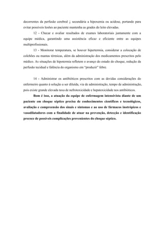decorrentes da perfusão cerebral ↓ secundária a hipoxemia ou acidose, portando para
evitar possíveis lesões ao paciente mantenha as grades do leito elevadas.
12 - Checar e avaliar resultados de exames laboratoriais juntamente com a
equipe médica, garantindo uma assistência eficaz e eficiente entre as equipes
multiprofissionais.
13 - Monitorar temperatura, se houver hipertermia, considerar a colocação de
colchões ou mantas térmicas, além da administração dos medicamentos prescritos pelo
médico. As situações de hipotermia refletem o avanço do estado do choque, redução da
perfusão tecidual e falência do organismo em “produzir” febre.
14 - Administrar os antibióticos prescritos com as devidas considerações do
enfermeiro quanto à solução a ser diluída, via de administração, tempo de administração,
pois existe grande elevada taxa de nefrotoxicidade e hepatoxicidade nos antibióticos.
Bom é isso, a atuação da equipe de enfermagem intensivista diante de um
paciente em choque séptico precisa de conhecimentos científicos e tecnológicos,
avaliação e compreensão dos sinais e sintomas e ao uso de fármacos inotrópicos e
vasodilatadores com a finalidade de atuar na prevenção, detecção e identificação
precoce de possíveis complicações provenientes do choque séptico.
 