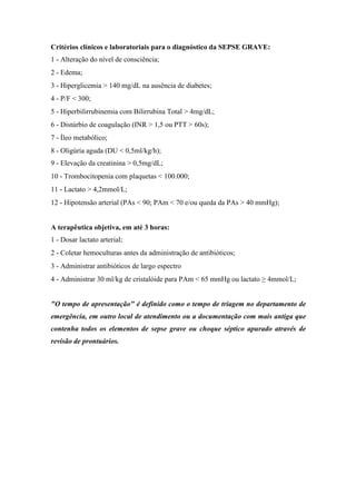 Critérios clínicos e laboratoriais para o diagnóstico da SEPSE GRAVE:
1 - Alteração do nível de consciência;
2 - Edema;
3 - Hiperglicemia > 140 mg/dL na ausência de diabetes;
4 - P/F < 300;
5 - Hiperbilirrubinemia com Bilirrubina Total > 4mg/dL;
6 - Distúrbio de coagulação (INR > 1,5 ou PTT > 60s);
7 - Íleo metabólico;
8 - Oligúria aguda (DU < 0,5ml/kg/h);
9 - Elevação da creatinina > 0,5mg/dL;
10 - Trombocitopenia com plaquetas < 100.000;
11 - Lactato > 4,2mmol/L;
12 - Hipotensão arterial (PAs < 90; PAm < 70 e/ou queda da PAs > 40 mmHg);
A terapêutica objetiva, em até 3 horas:
1 - Dosar lactato arterial;
2 - Coletar hemoculturas antes da administração de antibióticos;
3 - Administrar antibióticos de largo espectro
4 - Administrar 30 ml/kg de cristalóide para PAm < 65 mmHg ou lactato ≥ 4mmol/L;
"O tempo de apresentação" é definido como o tempo de triagem no departamento de
emergência, em outro local de atendimento ou a documentação com mais antiga que
contenha todos os elementos de sepse grave ou choque séptico apurado através de
revisão de prontuários.
 