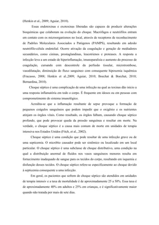 (Henkin et al., 2009; Aguiar, 2010).
Essas endotoxinas e exotoxinas liberadas são capazes de produzir alterações
bioquímicas que colaboram na evolução do choque. Macrófagos e neutrófilos entram
em contato com os microorganismos no local, através de receptores de reconhecimento
de Padrões Moleculares Associados a Patógenos (PAMPS), resultando em adesão
neutrófilo-célula endotelial. Ocorre ativação da coagulação e geração de mediadores
secundários, como cininas, prostaglandinas, leucotrienos e proteases. A resposta a
infecção leva a um estado de hiperinflamação, imunoparalisia e aumento do processo de
coagulação, cursando com descontrole da perfusão tissular, microtrombose,
vasodilatação, diminuição do fluxo sanguineo com consequente hipoxemia isquêmica
(Fracasso, 2008; Henkin et al.,2009; Aguiar, 2010; Boechat & Boechat, 2010;
Bernardina, 2010).
Choque séptico é uma complicação de uma infecção na qual as toxinas dão início a
uma resposta inflamatória em todo o corpo. É frequente em idosos ou em pessoas com
comprometimento do sistema imunológico.
Acredita-se que a inflamação resultante de sepse provoque a formação de
pequenos coágulos sanguíneos que podem impedir que o oxigênio e os nutrientes
atinjam os órgãos vitais. Como resultado, os órgãos falham, causando choque séptico
profundo, que pode provocar queda da pressão sanguínea e resultar em morte. Na
verdade, o choque séptico é a causa mais comum de morte em unidades de terapia
intensiva nos Estados Unidos (Fitch, et al., 2002).
Choque séptico é uma condição que pode resultar de uma infecção grave ou de
uma septicemia. O micróbio causador pode ser sistêmico ou localizado em um local
particular. O choque séptico é uma subclasse de choque distributivo, uma condição na
qual a distribuição anormal de fluidos nos vasos sanguíneos menores resulta em
fornecimento inadequado de sangue para os tecidos do corpo, resultando em isquemia e
disfunção desses tecidos. O choque séptico refere-se especificamente ao choque devido
à septicemia consequente a uma infecção.
Em geral, os pacientes que sofrem de choque séptico são atendidos em unidades
de terapia intensiv e a taxa de mortalidade é de aproximadamente 25 a 50%. Essa taxa é
de aproximadamente 40% em adultos e 25% em crianças, e é significativamente maior
quando não tratada por mais de sete dias.
 