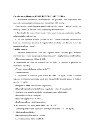 Em até 6 horas, já em AMBIENTE DE TERAPIA INTENSIVA:
1 - Administrar vasopressor (noradrenalina) em pacientes com hipotensão não
responsíva a ressucitação volêmica, para manter PAm ≥ 65 mmHg;
2 - Nos casos em que não houver responsividade inicial a volume (PAM <65 mm Hg ou
lactato ≥ 4 mmol/L), reavaliar status volêmico e perfusão tecidual:
o Reavaliação de exame físico (sinais vitais, cardiopulmonar, enchimento capilar,
pulso e achados cutâneos) ou;
o Dois dos seguintes achados (Medida de PVC, ScvO2 ultra-som cardiovascular
beira-leito ou avaliação dinâmica da responsividade a volume com elevação passivo da
perna ou desafio de volume).
Medidas suporte:
1 - Adicionar hidrocortisona e/ou uma segunda amina vasoativa para pacientes
irresponsíveis a volume e que necessitem de uma dose > 1mcg/kg/min de noradrenalina;
o Hidrocortisona venosa 100mg de 8/8h;
o Dobutamina em caso de disfunção do VE com DC reduzido e pressões de
enchimento elevadas;
o Vasopresina se não houver disfunção do VE;
2 - Hemotransfusão:
o Concentrado de hemácias para manter Hb entre 7-9 mg/dl, exceto se houver
isquemia miocárdica, hemorragia aguda e/ou hipoperfusão tecidual, quando o objetivo
será Hg > 9 mg/dl;
o Plaquetas < 50000 com sinais de sangramento;
o Plasma fresco se houver distúrbio de coagulação e sinais de sangramento;
3 - Intubação orotraqueal e ventilação mecânica em casos selecionados:
o Protocolo de sedação e analgesia;
o Protocolo de prevenção de PAVM,
o Implementação de estratégia protetora;
o Recrutamento e/ou pronação na SDRA com P/F < 100;
4 - Controle glicêmico com objetivo de manter glicemia entre 110 – 180 mg/dl;
5 - Manipulação antibiótica:
o Descalonamento baseado em culturas;
o Acompanhamento diário com PCR;
 