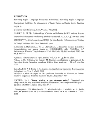 REFERÊNCIA
Surviving Sepsis Campaign Guidelines Committee; Surviving Sepsis Campaign:
International Guidelines for Management of Severe Sepsis and Septic Shock: Revisited
in (2014).
e-Scientia, Belo Horizonte, Vol.6,Nº 2,p.33-43.(2013).
ALBERT, C. ET AL. Epidemiology of sepsis and infection in ICU patients from na
international muticentro cohort study. Intensive Care Med. v. 28, n. 4, p. 108-121, 2002.
CHEREGATTI, Aline Laurenti; AMORIM, Carolina Padrão. Enfermagem em Unidade
de Terapia Intensiva. São Paulo: Martinari, 2010.
Bernardina, L. D.; Sallum, A. M. C.; Cheregatti, A. L. Principais choques e distúrbios
hemodinâmicos em terapia intensiva. CHEREGATTI, A.L; AMORIM, C.P.
Enfermagem, Unidade Terapia Intensiva. 1°ed. São Paulo, SP: Ed. Martinari, 2010. cap.
13, p. 397-422.
Aguiar, E. História natural da sepse. Brasília Med, v.1, n.47, p. 69-76, 2010.
Aitken, L. M.; Williams, G.; Harvey, M. Nursing considerations to complement the
Surviving Sepsis Campaign guidelines, Critical Care Medicine. v. 39, n.7, Abr-Jun,
2007.
Carvalho, P. R. A & Trotta, E. A. Avanços no diagnóstico e tratamento da sepse, Jornal
de Pediatria – v,.79, n.2, p.2-10, 2003.
Incidência e taxas de sepse em 403 pacientes internados na Unidade de Terapia
Intensiva no período de abril a dezembro de 2007. Pacientes = 403
ABCMED, 2015. Choque séptico: o que devemos saber?. Disponível em:
<http://www.abc.med.br/p/sinais.-sintomas-e-doencas/812184/choque-septico-o-que-
devemos-saber.htm>. Acesso em: 2 mai. 2017
. Tétano grave... / M. Gonçalves M., G. Alkmim-Teixeira, J. Machado V., A. Basile-
Filho, O. Martins-Filho, M. Auxiliadora-Martins CIENCIA Y ENFERMERIA XVIII ,
2012
 