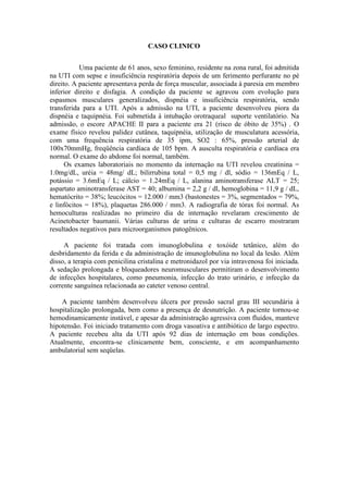 CASO CLINICO
Uma paciente de 61 anos, sexo feminino, residente na zona rural, foi admitida
na UTI com sepse e insuficiência respiratória depois de um ferimento perfurante no pé
direito. A paciente apresentava perda de força muscular, associada à paresia em membro
inferior direito e disfagia. A condição da paciente se agravou com evolução para
espasmos musculares generalizados, dispnéia e insuficiência respiratória, sendo
transferida para a UTI. Após a admissão na UTI, a paciente desenvolveu piora da
dispnéia e taquipnéia. Foi submetida à intubação orotraqueal suporte ventilatório. Na
admissão, o escore APACHE II para a paciente era 21 (risco de óbito de 35%) . O
exame físico revelou palidez cutânea, taquipnéia, utilização de musculatura acessória,
com uma frequência respiratória de 35 ipm, SO2 : 65%, pressão arterial de
100x70mmHg, freqüência cardíaca de 105 bpm. A ausculta respiratória e cardíaca era
normal. O exame do abdome foi normal, também.
Os exames laboratoriais no momento da internação na UTI revelou creatinina =
1.0mg/dL, uréia = 48mg/ dL; bilirrubina total = 0,5 mg / dl, sódio = 136mEq / L,
potássio = 3.6mEq / L; cálcio = 1.24mEq / L, alanina aminotransferase ALT = 25;
aspartato aminotransferase AST = 40; albumina = 2,2 g / dl, hemoglobina = 11,9 g / dL,
hematócrito = 38%; leucócitos = 12.000 / mm3 (bastonestes = 3%, segmentados = 79%,
e linfócitos = 18%), plaquetas 286.000 / mm3. A radiografia de tórax foi normal. As
hemoculturas realizadas no primeiro dia de internação revelaram crescimento de
Acinetobacter baumanii. Várias culturas de urina e culturas de escarro mostraram
resultados negativos para microorganismos patogênicos.
A paciente foi tratada com imunoglobulina e toxóide tetânico, além do
desbridamento da ferida e da administração de imunoglobulina no local da lesão. Além
disso, a terapia com penicilina cristalina e metronidazol por via intravenosa foi iniciada.
A sedação prolongada e bloqueadores neuromusculares permitiram o desenvolvimento
de infecções hospitalares, como pneumonia, infecção do trato urinário, e infecção da
corrente sanguínea relacionada ao cateter venoso central.
A paciente também desenvolveu úlcera por pressão sacral grau III secundária à
hospitalização prolongada, bem como a presença de desnutrição. A paciente tornou-se
hemodinamicamente instável, e apesar da administração agressiva com fluidos, manteve
hipotensão. Foi iniciado tratamento com droga vasoativa e antibiótico de largo espectro.
A paciente recebeu alta da UTI após 92 dias de internação em boas condições.
Atualmente, encontra-se clinicamente bem, consciente, e em acompanhamento
ambulatorial sem seqüelas.
 