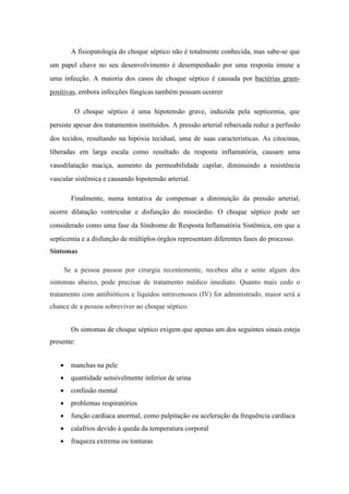A fisiopatologia do choque séptico não é totalmente conhecida, mas sabe-se que
um papel chave no seu desenvolvimento é desempenhado por uma resposta imune a
uma infecção. A maioria dos casos de choque séptico é causada por bactérias gram-
positivas, embora infecções fúngicas também possam ocorrer
O choque séptico é uma hipotensão grave, induzida pela septicemia, que
persiste apesar dos tratamentos instituídos. A pressão arterial rebaixada reduz a perfusão
dos tecidos, resultando na hipóxia tecidual, uma de suas características. As citocinas,
liberadas em larga escala como resultado da resposta inflamatória, causam uma
vasodilatação maciça, aumento da permeabilidade capilar, diminuindo a resistência
vascular sistêmica e causando hipotensão arterial.
Finalmente, numa tentativa de compensar a diminuição da pressão arterial,
ocorre dilatação ventricular e disfunção do miocárdio. O choque séptico pode ser
considerado como uma fase da Síndrome de Resposta Inflamatória Sistêmica, em que a
septicemia e a disfunção de múltiplos órgãos representam diferentes fases do processo.
Sintomas
Se a pessoa passou por cirurgia recentemente, recebeu alta e sente algum dos
sintomas abaixo, pode precisar de tratamento médico imediato. Quanto mais cedo o
tratamento com antibióticos e líquidos intravenosos (IV) for administrado, maior será a
chance de a pessoa sobreviver ao choque séptico.
Os sintomas de choque séptico exigem que apenas um dos seguintes sinais esteja
presente:
 manchas na pele
 quantidade sensivelmente inferior de urina
 confusão mental
 problemas respiratórios
 função cardíaca anormal, como palpitação ou aceleração da frequência cardíaca
 calafrios devido à queda da temperatura corporal
 fraqueza extrema ou tonturas
 