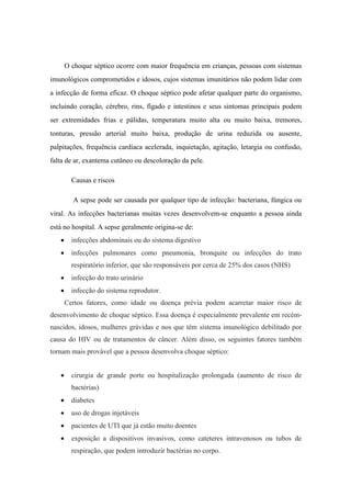 O choque séptico ocorre com maior frequência em crianças, pessoas com sistemas
imunológicos comprometidos e idosos, cujos sistemas imunitários não podem lidar com
a infecção de forma eficaz. O choque séptico pode afetar qualquer parte do organismo,
incluindo coração, cérebro, rins, fígado e intestinos e seus sintomas principais podem
ser extremidades frias e pálidas, temperatura muito alta ou muito baixa, tremores,
tonturas, pressão arterial muito baixa, produção de urina reduzida ou ausente,
palpitações, frequência cardíaca acelerada, inquietação, agitação, letargia ou confusão,
falta de ar, exantema cutâneo ou descoloração da pele.
Causas e riscos
A sepse pode ser causada por qualquer tipo de infecção: bacteriana, fúngica ou
viral. As infecções bacterianas muitas vezes desenvolvem-se enquanto a pessoa ainda
está no hospital. A sepse geralmente origina-se de:
 infecções abdominais ou do sistema digestivo
 infecções pulmonares como pneumonia, bronquite ou infecções do trato
respiratório inferior, que são responsáveis por cerca de 25% dos casos (NHS)
 infecção do trato urinário
 infecção do sistema reprodutor.
Certos fatores, como idade ou doença prévia podem acarretar maior risco de
desenvolvimento de choque séptico. Essa doença é especialmente prevalente em recém-
nascidos, idosos, mulheres grávidas e nos que têm sistema imunológico debilitado por
causa do HIV ou de tratamentos de câncer. Além disso, os seguintes fatores também
tornam mais provável que a pessoa desenvolva choque séptico:
 cirurgia de grande porte ou hospitalização prolongada (aumento de risco de
bactérias)
 diabetes
 uso de drogas injetáveis
 pacientes de UTI que já estão muito doentes
 exposição a dispositivos invasivos, como cateteres intravenosos ou tubos de
respiração, que podem introduzir bactérias no corpo.
 