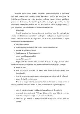 O choque séptico é uma resposta sistêmica a uma infecção grave. A septicemia
pode estar presente, mas o choque séptico pode ocorrer também sem septicemia. As
infecções precipitantes que podem conduzir a choque séptico incluem apendicite,
pneumonia, bacteremia, diverticulite, pielonefrite, meningite, pancreatite, fasceíte
necrotizante e necrosemesentérica, mas não estão limitadas a elas. O choque séptico é,
pois, geralmente, mas nem sempre, secundário a uma septicemia.
Diagnóstico
Quando a pessoa tem sintomas de sepse, o próximo passo é a realização de
exames para determinar a quanto tempo a infecção se estabeleceu. O diagnóstico muitas
vezes é feito com um exame de sangue. Esse tipo de exame pode determinar se algum
dos seguintes fatores está presente:
 bactérias no sangue
 problemas de coagulação devido à baixa contagem de plaquetas
 excesso de resíduos no sangue
 função anormal do fígado ou dos rins
 menor quantidade de oxigênio
 desequilíbrio eletrolític
Dependendo dos sintomas e dos resultados do exame de sangue, existem outros
testes que o médico pode solicitar para determinar a fonte da infecção, por exemplo:
 exame de urina
 teste de secreção da ferida (se houver uma ferida aberta que parece estar
infeccionada)
 teste de secreção de muco (para ver que tipo de germe está por trás da infecção)
 exame do líquido cerebroespinal
Nos casos em que a fonte da infecção não fica clara com os exames acima, o
médico pode obter uma visão interna do corpo, usando uma das seguintes opções :
 raios X, que permitem que o médico tenha uma boa visão dos pulmões
 tomografia computadorizada (TC), que dá ao médico uma visão de possíveis
infecções nas regiões do apêndice, pâncreas ou intestino
 ultrassom, que permite ao médico visualizar infecções na vesícula biliar ou
ovários
 