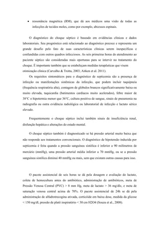  ressonância magnética (RM), que dá aos médicos uma visão de todas as
infecções de tecidos moles, como por exemplo, abcessos espinais.
O diagnóstico do choque séptico é baseado em evidências clínicas e dados
laboratoriais. Seu prognóstico está relacionado ao diagnóstico precoce e representa um
grande desafio pelo fato de suas características clínicas serem inespecíficas e
confundidas com outros quadros infecciosos. As seis primeiras horas do atendimento ao
paciente séptico são consideradas mais oportunas para se intervir no tratamento do
choque. É importante também que se estabeleçam medidas terapêuticas que visem
otimização clínica (Carvalho & Trotta, 2003; Aitken et al. 2011).
Os requisitos sintomáticos para o diagnóstico de septicemia são a presença de
infecção ou manifestações sistêmicas da infecção, que podem incluir taquipneia
(frequência respiratória alta), contagem de glóbulos brancos significativamente baixa ou
muito elevada, taquicardia (batimentos cardíacos muito acelerados), febre maior de
38°C o hipotermia menor que 36°C, cultura positiva de sangue, sinais de pneumonia na
radiografia ou outra evidência radiológica ou laboratorial de infecção e lactato sérico
elevado.
Frequentemente o choque séptico inclui também sinais de insuficiência renal,
disfunção hepática e alterações do estado mental.
O choque séptico também é diagnosticado se há pressão arterial muito baixa que
não responde aos tratamentos convencionais. O diagnóstico de hipotensão induzida por
septicemia é feita quando a pressão sanguínea sistólica é inferior a 90 milímetros de
mercúrio (mmHg), uma pressão arterial média inferior a 70 mmHg, ou se a pressão
sanguínea sistólica diminui 40 mmHg ou mais, sem que existam outras causas para isso.
O pacote assistencial de seis horas se dá pela dosagem e avaliação do lactato,
coleta de hemocultura antes do antibiótico, administração de antibióticos, meta de
Pressão Venosa Central (PVC) > 8 mm Hg, meta de lactato > 36 mg/dlz, e meta de
saturação venosa central acima de 70%. O pacote assistencial de 24h se dá pela
administração de alfadrotrecogina ativada, corticóide em baixa dose, medida da glicose
< 150 mg/dl, pressão de platô inspiratório < 30 cm H2O4 (Souza et al., 2008).
 