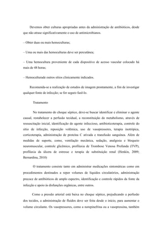 Devemos obter culturas apropriadas antes da administração de antibióticos, desde
que não atrase significativamente o uso de antimicrobianos.
– Obter duas ou mais hemoculturas;
– Uma ou mais das hemoculturas deve ser percutânea;
– Uma hemocultura proveniente de cada dispositivo de acesso vascular colocado há
mais de 48 horas;
– Hemoculturade outros sítios clinicamente indicados.
Recomenda-se a realização de estudos de imagem prontamente, a fim de investigar
qualquer fonte de infecção; se for seguro fazê-lo.
Tratamento
No tratamento do choque séptico, deve-se buscar identificar e eliminar o agente
causal, restabelecer a perfusão tecidual, a reconstituição do metabolismo, através de
ressuscitação inicial, identificação do agente infeccioso, antibioticoterapia, controle do
sítio de infecção, reposição volêmica, uso de vasopressores, terapia inotrópica,
corticoterapia, administração de proteína C ativada e transfusão sanguínea. Além de
medidas de suporte, como, ventilação mecânica, sedação, analgesia e bloqueio
neuromuscular, controle glicêmico, profilaxia de Trombose Venosa Profunda (TVP),
profilaxia da úlcera de estresse e terapia de substituição renal (Henkin, 2009;
Bernardina, 2010)
O tratamento consiste tanto em administrar medicações sintomáticas como em
procedimentos destinados a repor volumes de líquidos circulatórios, administração
precoce de antibióticos de amplo espectro, identificação e controle rápidos da fonte da
infecção e apoio às disfunções orgânicas, entre outros.
Como a pressão arterial está baixa no choque séptico, prejudicando a perfusão
dos tecidos, a administração de fluidos deve ser feita desde o início, para aumentar o
volume circulante. Os vasopressores, como a norepinefrina ou a vasopressina, também
 