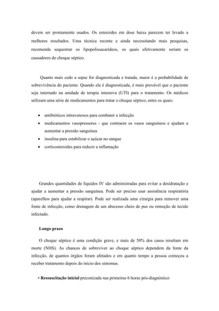 devem ser prontamente usados. Os esteroides em dose baixa parecem ter levado a
melhores resultados. Uma técnica recente e ainda necessitando mais pesquisas,
recomenda sequestrar os lipopolissacarídeos, os quais efetivamente seriam os
causadores do choque séptico.
Quanto mais cedo a sepse for diagnosticada e tratada, maior é a probabilidade de
sobrevivência do paciente. Quando ela é diagnosticada, é mais provável que o paciente
seja internado na unidade de terapia intensiva (UTI) para o tratamento. Os médicos
utilizam uma série de medicamentos para tratar o choque séptico, entre os quais:
 antibióticos intravenosos para combater a infecção
 medicamentos vasopressores - que contraem os vasos sanguíneos e ajudam a
aumentar a pressão sanguínea
 insulina para estabilizar o açúcar no sangue
 corticosteroides para reduzir a inflamação
Grandes quantidades de líquidos IV são administradas para evitar a desidratação e
ajudar a aumentar a pressão sanguínea. Pode ser preciso usar assistência respiratória
(aparelhos para ajudar a respirar). Pode ser realizada uma cirurgia para remover uma
fonte de infecção, como drenagem de um abscesso cheio de pus ou remoção de tecido
infectado.
Longo prazo
O choque séptico é uma condição grave, e mais de 50% dos casos resultam em
morte (NHS). As chances de sobreviver ao choque séptico dependem da fonte da
infecção, de quantos órgãos foram afetados e em quanto tempo a pessoa começou a
receber tratamento depois do início dos sintomas.
• Ressuscitação inicial preconizada nas primeiras 6 horas pós-diagnóstico
 