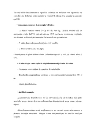 Deve-se iniciar imediatamente a reposição volêmica em pacientes com hipotensão ou
com elevação do lactato sérico superior a 4 mmol / l; não se deve aguardar a admissão
em UTI.
• Consideram-se metas da reposição volêmica:
– A pressão venosa central (PVC) de 8-12 mm Hg. Deve-se ressaltar que se
recomenda o valor da PVC mais elevado, de 12-15 mmHg, na presença de ventilação
mecânica ou na diminuição da complacência ventricular pré-existente;
– A média da pressão arterial sistêmica ≥ 65 mm Hg;
– O débito urinário ≥ 0,5 mL/kg/h;
– Saturação de oxigênio venoso central (veia cava superior) ≥ 70%, ou venoso misto ≥
65%.
• Se não atingiu a saturação de oxigênio venoso objetivado, devemos:
– Considerar a necessidade da reposição de mais fluido;
– Transfundir concentrado de hemácias, se necessário quando hematócrito ≥ 30% e
ou;
– Infusão de dobutamina
• Antibioticoterapia:
A administração de antibióticos por via intravenosa deve ser iniciada o mais cedo
possível e sempre dentro da primeira hora após o diagnóstico de sepse grave e choque
séptico.
• O medicamento deve ser de amplo espectro: um ou mais agentes ativos contra a
provável etiologia bacteriana / fúngica e com boa penetração na fonte de infecção
suspeita.
 