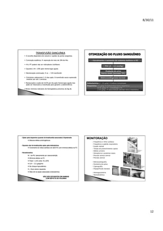 8/30/11	
  

TRANSFUSÃO SANGUÍNEA

  A escolha dependerá do volume e rapidez da perda sangüínea
  Contração esplênica  reposição de mais de 20% do Hto
  Ht e PT podem não ser indicadores confiáveis
  Quando o Ht <20% após hemorragia aguda
  Monitoração continuada  se < 12% transfundir
  Eritrócitos sobrevivem 2-4 dias após. A transfusão causa supressão
medular por até 2 semanas
  Restauração à razão de 0,67% por dia após hemorragia aguda mas
pode ser necessária a transfusão para garantir a sobrevivência
  Níveis mínimos toleráveis de hemoglobina próximos de 8g/dL

- Optar pela dopamina quando há bradicardia associada à hipotensão
 Maiores efeitos arritmogênicos
- Quando não há bradicardia optar pela dobutamina
 Incremento do índice cardíaco em até 61% com mínimos efeitos na FC
- Noradrenalina
 ↑ da PA, basicamente por vasoconstrição
 Mínimos efeitos na FC
 Pode ↑ o DC entre 10 e 20%
 0,01 – 3,3 µg/kg/min
 No choque hipovolêmico

MONITORAÇÃO
- Frequência e ritmo cardíaco
-

Frequência e padrão respiratório
Estado mental
Tempo de preenchimento capilar
Débito urinário

- Hematócrio e proteínas totais
- Pressão venosa central
- Pressão arterial
- Eletrocardiografia
- Oximetria de pulso
- Capnografia

 ↓ fluxo renal e isquemia

- Hipoperfusão (lactato)

 Mais útil na sepse (associada à dobutamina)

- Hemogasometria
- Hemodinâmica

NÃO SÃO EFICIENTES EM ANIMAIS
COM DÉFICTS DE VOLEMIA!

12	
  

 