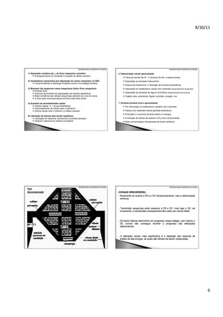 8/30/11	
  

PATOFISIOLOGIA DA RESPOSTA AO CHOQUE

1) Depressão cardíaca por ↓ do fluxo sanguíneo coronário
 Enfraquecimento do miocárdio e redução do débito cardíaco

PATOFISIOLOGIA DA RESPOSTA AO CHOQUE

6) Deterioração celular generalizada
 Falha da bomba Na+/K+  acúmulo de Na+ e edema celular

2) Insuficiência vasomotora por depressão do centro vasomotor no SNC
 Comprometendo a descarga simpática (ocorre nos estágios tardios)

 Depressão da atividade mitocondrial

3) Bloqueio dos pequenos vasos sanguíneos (baixo fluxo sanguíneo)
 Acidose local
 Acúmulo de produtos de degradação dos tecidos isquêmicos
 Maior tendência das células sanguíneas aderirem-se uma às outras
 O fluxo pela microvasculatura se torna mais difícil ainda

 Depressão do metabolismo celular dos nutrientes (especialmente da glicose)

4) Aumento da permeabilidade capilar
 Hipóxia capilar  ↑ da permeabilidade
 Extravasamento de líquido para o interstício
 Diminui ainda mais a volemia e o débito cardíaco
5) Liberação de toxinas pelo tecido isquêmico
 Liberação de histamina, serotonina e enzimas teciduais
 Deterioro adicional do sistema circulatório

 Ruptura de lisossomos  liberação de enzimas proteolíticas
 Depressão da atividade de alguns hormônios (especialmente da insulina)
 Órgãos mais vulneráveis: fígado, pulmões, coração, rins
7) Acidose tecidual local e generalizada
 Por diminuição do metabolismo oxidativo dos nutrientes
 Passa a ser realizada intensa glicólise anaeróbica
 Produção e o acúmulo de ácido láctico no sangue
 A remoção de dióxido de carbono (CO2) fica comprometida
 Altas concentrações intracelulares de ácido carbônico

PATOFISIOLOGIA DA RESPOSTA AO CHOQUE

PATOFISIOLOGIA DA RESPOSTA AO CHOQUE

CHOQUE IRREVERSÍVEL
- Raramente se reverte a PA e o DC temporariamente, mas a deterioração
continua

- Transfusão sanguínea pode restaurar a PA e DC, mas logo o DC cai
novamente, e transfusões subseqüentes têm cada vez menos efeito

- Há tantos fatores destrutivos em progresso nesse estágio, que mesmo o
DC normal não consegue reverter o progresso das alterações
deteriorativas.

- A alteração celular mais significativa é a depleção das reservas de
fosfato de alta energia, as quais são difíceis de serem restauradas

6	
  

 