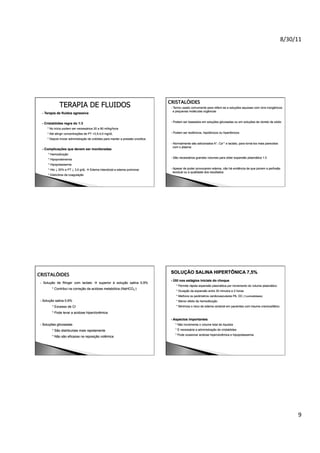 8/30/11	
  

TERAPIA DE FLUIDOS
- Terapia de fluidos agressiva
- Cristalóides regra do 1:3

CRISTALÓIDES
- Termo usado comumente para referir-se a soluções aquosas com íons inorgânicos
e pequenas moléculas orgânicas
- Podem ser baseados em soluções glicosadas ou em soluções de cloreto de sódio

* No início podem ser necessários 20 a 90 ml/kg/hora
* Até atingir concentrações de PT <3,5-4,0 mg/dL

- Podem ser isotônicos, hipotônicos ou hipertônicos

* Depois Iniciar administração de colóides para manter a pressão oncótica

- Complicações que devem ser monitoradas

- Normalmente são adicionados K+, Ca++ e lactato, para torná-los mais parecidos
com o plasma

* Hemodiluição
* Hipoproteinemia

- São necessários grandes volumes para obter expansão plasmática 1:3

* Hipopotassemia
* Hto ↓ 20% e PT ↓ 3,5 g/dL  Edema intersticial e edema pulmonar
* Distúrbios da coagulação

CRISTALÓIDES
- Solução de Ringer com lactato  superior à solução salina 0,9%
* Contribui na correção da acidose metabólica (NaHCO3-)

- Apesar de poder provocarem edema, não há evidência de que piorem a perfusão
tecidual ou a qualidade dos resultados

SOLUÇÃO SALINA HIPERTÔNICA 7,5%
- Útil nos estágios iniciais do choque
* Permite rápida expansão plasmática por incremento do volume plasmático
* Duração da expansão entre 30 minutos e 2 horas
* Melhora os parâmetros cardiovasculares PA, DC (↑contratilidade)

- Solução salina 0,9%
* Excesso de Cl-

* Menor efeito de hemodiluição
* Minimiza o risco de edema cerebral em pacientes com trauma craniocefálico

* Pode levar a acidose hiperclorêmica
- Aspectos importantes
- Soluções glicosadas

* Não incrementa o volume total de líquidos

* São distribuídas mais rapidamente

* É necessária a administração de cristalóides

* Não são eficazes na reposição volêmica

* Pode ocasionar acidose hiperclorêmica e hipopotassemia

9	
  

 