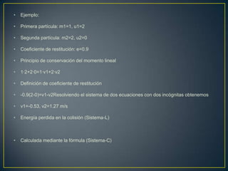 •   Ejemplo:

•   Primera partícula: m1=1, u1=2

•   Segunda partícula: m2=2, u2=0

•   Coeficiente de restitución: e=0.9

•   Principio de conservación del momento lineal

•   1·2+2·0=1·v1+2·v2

•   Definición de coeficiente de restitución

•   -0.9(2-0)=v1-v2Resolviendo el sistema de dos ecuaciones con dos incógnitas obtenemos

•   v1=-0.53, v2=1.27 m/s

•   Energía perdida en la colisión (Sistema-L)



•   Calculada mediante la fórmula (Sistema-C)
 