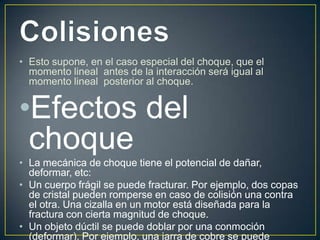 • Esto supone, en el caso especial del choque, que el
  momento lineal antes de la interacción será igual al
  momento lineal posterior al choque.


•Efectos del
 choque
• La mecánica de choque tiene el potencial de dañar,
  deformar, etc:
• Un cuerpo frágil se puede fracturar. Por ejemplo, dos copas
  de cristal pueden romperse en caso de colisión una contra
  el otra. Una cizalla en un motor está diseñada para la
  fractura con cierta magnitud de choque.
• Un objeto dúctil se puede doblar por una conmoción
  (deformar). Por ejemplo, una jarra de cobre se puede
 