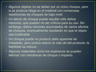• Algunos objetos no se dañan por un único choque, pero
  si se produce fatiga en el material con numerosas
  repeticiones de choques de bajo nivel.
• Un efecto de choque puede resultar sólo daños
  menores, que pueden no ser críticos para su uso. Sin
  embargo, daños menores acumulados de varios efectos
  de choques, eventualmente resultarán en que el objeto
  sea inutilizable.
• Un choque puede no producir daño aparente de
  inmediato, pero podría reducir la vida útil del producto: la
  fiabilidad se reduce.
• Algunos materiales como los explosivos se pueden
  detonar con mecánicas de choque o impacto.
 