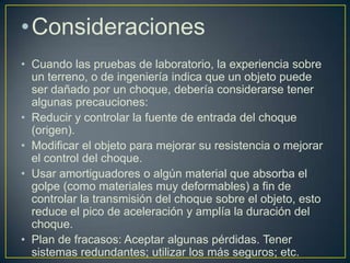 •Consideraciones
• Cuando las pruebas de laboratorio, la experiencia sobre
  un terreno, o de ingeniería indica que un objeto puede
  ser dañado por un choque, debería considerarse tener
  algunas precauciones:
• Reducir y controlar la fuente de entrada del choque
  (origen).
• Modificar el objeto para mejorar su resistencia o mejorar
  el control del choque.
• Usar amortiguadores o algún material que absorba el
  golpe (como materiales muy deformables) a fin de
  controlar la transmisión del choque sobre el objeto, esto
  reduce el pico de aceleración y amplía la duración del
  choque.
• Plan de fracasos: Aceptar algunas pérdidas. Tener
  sistemas redundantes; utilizar los más seguros; etc.
 