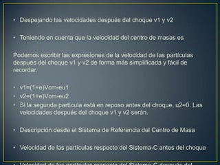 • Despejando las velocidades después del choque v1 y v2

• Teniendo en cuenta que la velocidad del centro de masas es

Podemos escribir las expresiones de la velocidad de las partículas
después del choque v1 y v2 de forma más simplificada y fácil de
recordar.

• v1=(1+e)Vcm-eu1
• v2=(1+e)Vcm-eu2
• Si la segunda partícula está en reposo antes del choque, u2=0. Las
  velocidades después del choque v1 y v2 serán.

• Descripción desde el Sistema de Referencia del Centro de Masa

• Velocidad de las partículas respecto del Sistema-C antes del choque
 