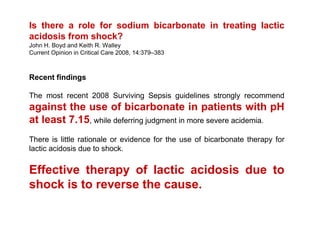 Is there a role for sodium bicarbonate in treating lactic
acidosis from shock?
John H. Boyd and Keith R. Walley
Current Opinion in Critical Care 2008, 14:379–383



Recent findings

The most recent 2008 Surviving Sepsis guidelines strongly recommend
against the use of bicarbonate in patients with pH
at least 7.15, while deferring judgment in more severe acidemia.
There is little rationale or evidence for the use of bicarbonate therapy for
lactic acidosis due to shock.

Effective therapy of lactic acidosis due to
shock is to reverse the cause.
 