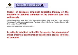 Impact of adequate empirical antibiotic therapy on the
outcome of patients admitted to the intensive care unit
with sepsis
Garnacho-Montero, Jose MD, PhD; Garcia-Garmendia, Jose Luis MD, PhD; Barrero-
Almodovar, Ana MD; Jimenez-Jimenez, Francisco J. MD, PhD; Perez-Paredes, Carmen MD;
Ortiz-Leyba, Carlos MD, PhD
Volume 31(12), December 2003, pp 2742-2751



In patients admitted to the ICU for sepsis, the adequacy of
initial empirical antimicrobial treatment is crucial in terms
of outcome
 