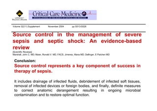 Volume 32(11) Supplement         November 2004         pp S513-S526



Source control in the management of severe
sepsis and septic shock: An evidence-based
review
[Scientific Reviews]
Marshall, John C. MD; Maier, Ronald V. MD, FACS; Jimenez, Maria MD; Dellinger, E Patchen MD

 Conclusion:
 Source control represents a key component of success in
 therapy of sepsis.

 It includes drainage of infected fluids, debridement of infected soft tissues,
 removal of infected devices or foreign bodies, and finally, definite measures
 to correct anatomic derangement resulting in ongoing microbial
 contamination and to restore optimal function.
 