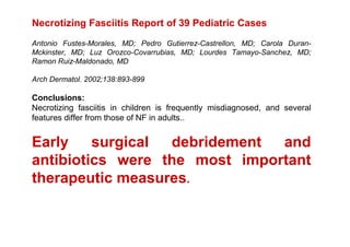 Necrotizing Fasciitis Report of 39 Pediatric Cases
Antonio Fustes-Morales, MD; Pedro Gutierrez-Castrellon, MD; Carola Duran-
Mckinster, MD; Luz Orozco-Covarrubias, MD; Lourdes Tamayo-Sanchez, MD;
Ramon Ruiz-Maldonado, MD

Arch Dermatol. 2002;138:893-899

Conclusions:
Necrotizing fasciitis in children is frequently misdiagnosed, and several
features differ from those of NF in adults..


Early    surgical debridement  and
antibiotics were the most important
therapeutic measures.
 