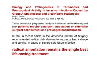 Biology and Pathogenesis of Thrombosis and
Procoagulant Activity in Invasive Infections Caused by
Group A Streptococci and Clostridium perfringens
Amy E. Bryant*
CLINICAL MICROBIOLOGY REVIEWS, July 2003, p. 451–462

Tissue destruction progresses rapidly to involve an entire extremity and
such patients require emergent amputation or extensive
surgical debridement and prolonged hospitalization.

In fact, a recent article in the American Journal of Surgery
recommended radical debridement to maximize limb salvage
and survival in cases of severe soft tissue infection

radical amputation remains the single best
life-saving treatment.
 